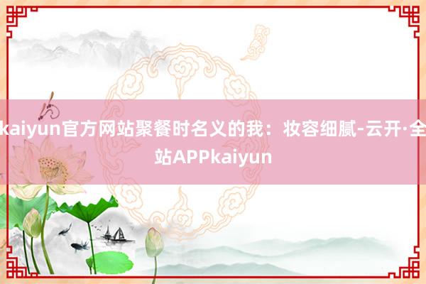 kaiyun官方网站聚餐时名义的我：妆容细腻-云开·全站APPkaiyun