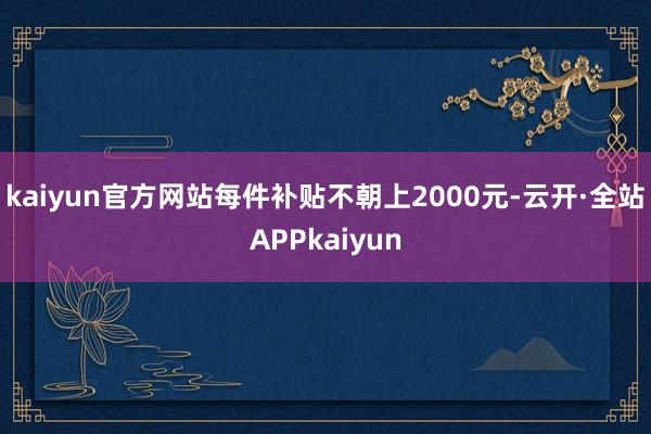 kaiyun官方网站每件补贴不朝上2000元-云开·全站APPkaiyun