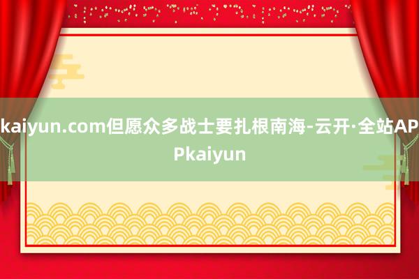 kaiyun.com但愿众多战士要扎根南海-云开·全站APPkaiyun