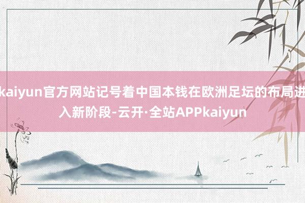 kaiyun官方网站记号着中国本钱在欧洲足坛的布局进入新阶段-云开·全站APPkaiyun
