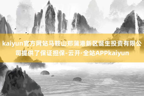 kaiyun官方网站马鞍山郑蒲港新区诞生投资有限公司提供了保证担保-云开·全站APPkaiyun