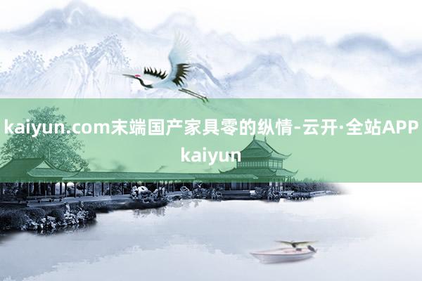 kaiyun.com末端国产家具零的纵情-云开·全站APPkaiyun