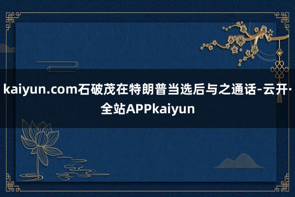 kaiyun.com石破茂在特朗普当选后与之通话-云开·全站APPkaiyun