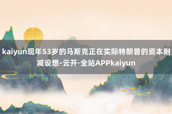 kaiyun现年53岁的马斯克正在实际特朗普的资本削减设想-云开·全站APPkaiyun