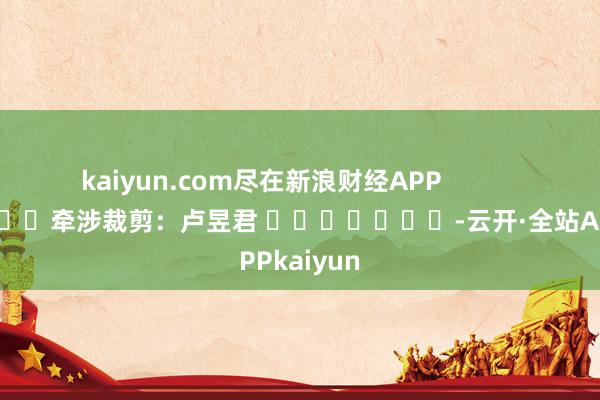 kaiyun.com尽在新浪财经APP            						牵涉裁剪:卢昱君 							-云开·全站APPkaiyun