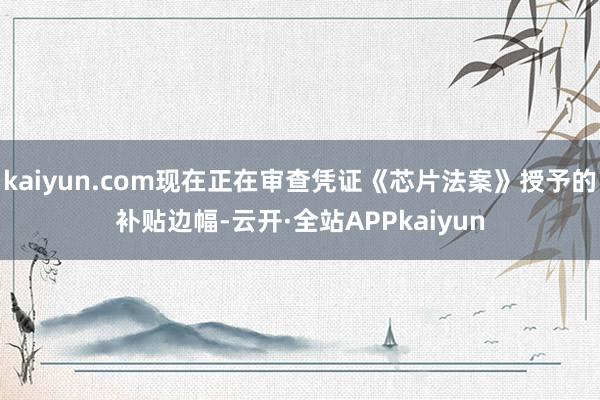 kaiyun.com现在正在审查凭证《芯片法案》授予的补贴边幅-云开·全站APPkaiyun