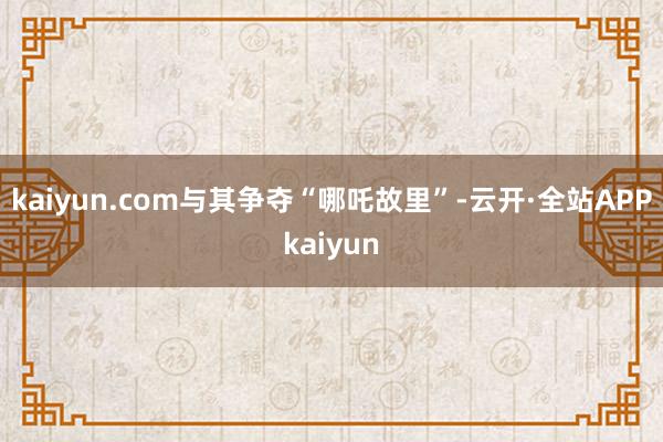 kaiyun.com与其争夺“哪吒故里”-云开·全站APPkaiyun