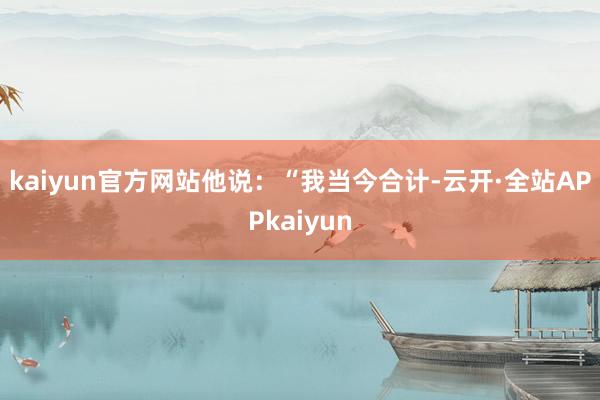 kaiyun官方网站　　他说：“我当今合计-云开·全站APPkaiyun