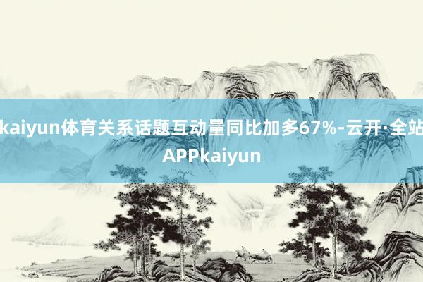 kaiyun体育关系话题互动量同比加多67%-云开·全站APPkaiyun
