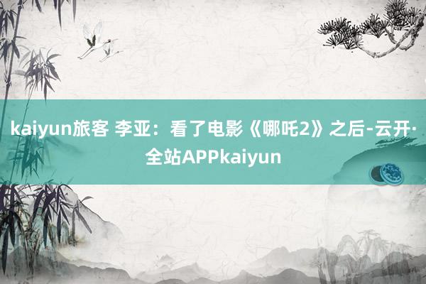 kaiyun　　旅客 李亚：看了电影《哪吒2》之后-云开·全站APPkaiyun