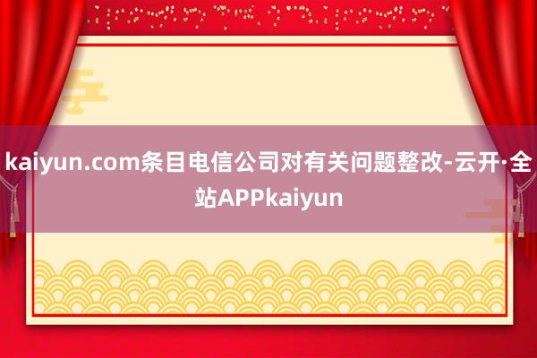 kaiyun.com条目电信公司对有关问题整改-云开·全站APPkaiyun