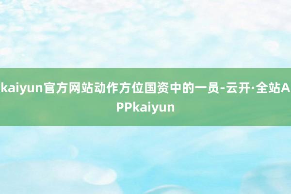 kaiyun官方网站动作方位国资中的一员-云开·全站APPkaiyun