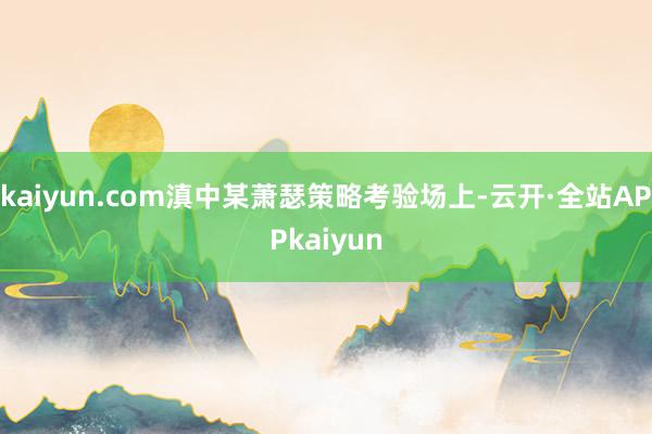 kaiyun.com滇中某萧瑟策略考验场上-云开·全站APPkaiyun