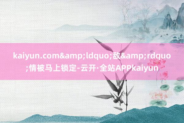 kaiyun.com&ldquo;敌&rdquo;情被马上锁定-云开·全站APPkaiyun