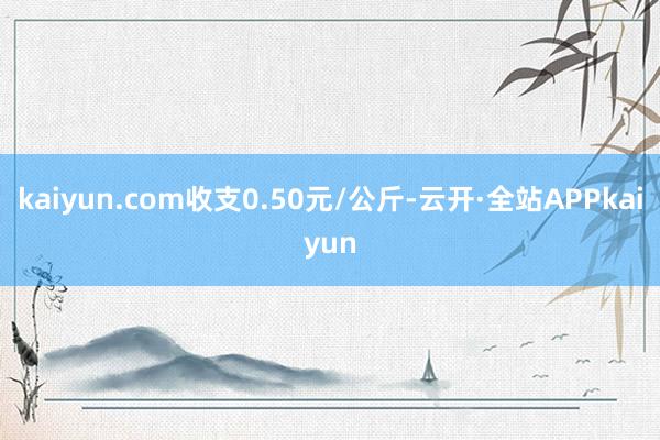 kaiyun.com收支0.50元/公斤-云开·全站APPkaiyun