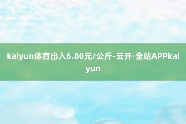 kaiyun体育出入6.80元/公斤-云开·全站APPkaiyun
