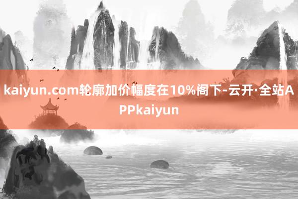 kaiyun.com轮廓加价幅度在10%阁下-云开·全站APPkaiyun