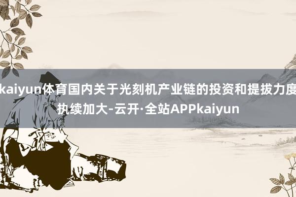 kaiyun体育国内关于光刻机产业链的投资和提拔力度执续加大-云开·全站APPkaiyun