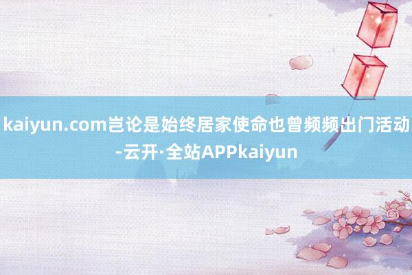 kaiyun.com岂论是始终居家使命也曾频频出门活动-云开·全站APPkaiyun