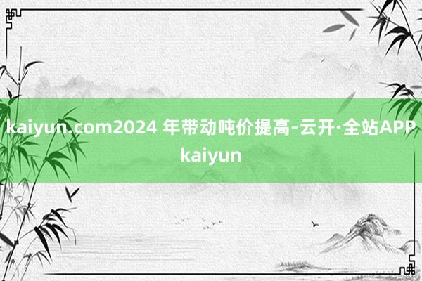 kaiyun.com2024 年带动吨价提高-云开·全站APPkaiyun