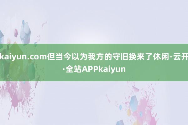 kaiyun.com但当今以为我方的守旧换来了休闲-云开·全站APPkaiyun