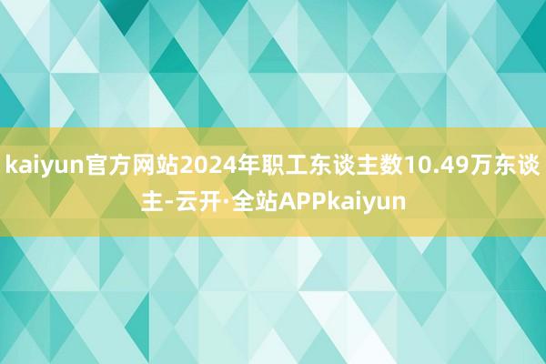 kaiyun官方网站2024年职工东谈主数10.49万东谈主-云开·全站APPkaiyun