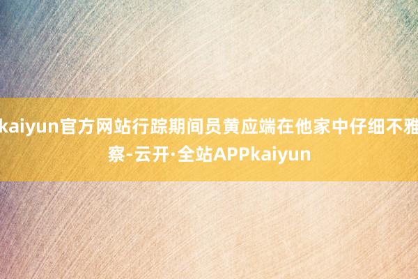 kaiyun官方网站行踪期间员黄应端在他家中仔细不雅察-云开·全站APPkaiyun