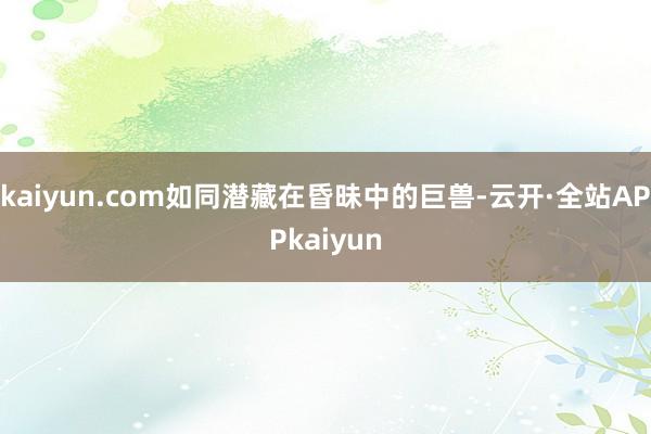 kaiyun.com如同潜藏在昏昧中的巨兽-云开·全站APPkaiyun