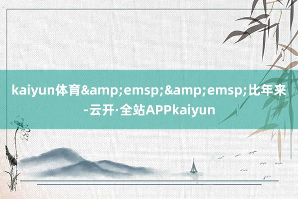 kaiyun体育&emsp;&emsp;比年来-云开·全站APPkaiyun