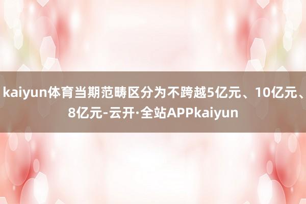 kaiyun体育当期范畴区分为不跨越5亿元、10亿元、8亿元-云开·全站APPkaiyun