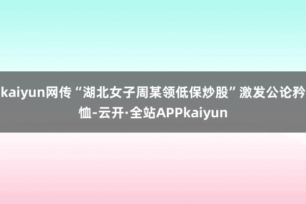 kaiyun网传“湖北女子周某领低保炒股”激发公论矜恤-云开·全站APPkaiyun