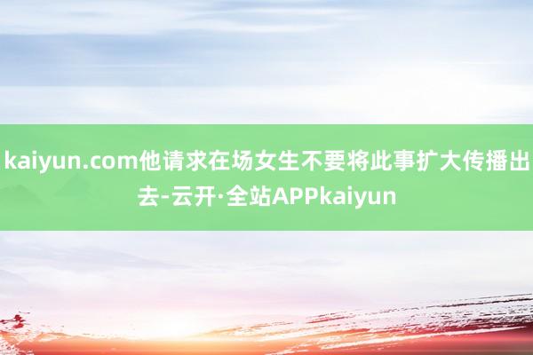 kaiyun.com他请求在场女生不要将此事扩大传播出去-云开·全站APPkaiyun
