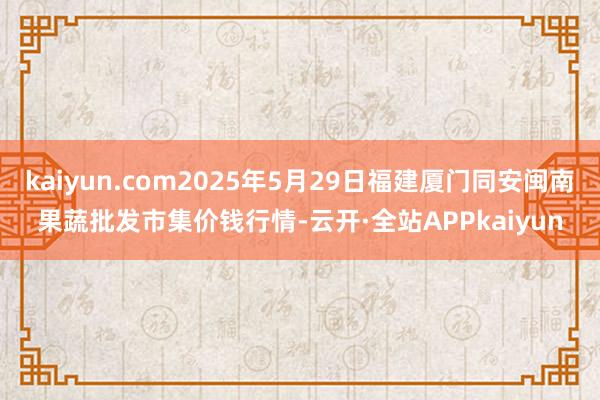kaiyun.com2025年5月29日福建厦门同安闽南果蔬批发市集价钱行情-云开·全站APPkaiyun