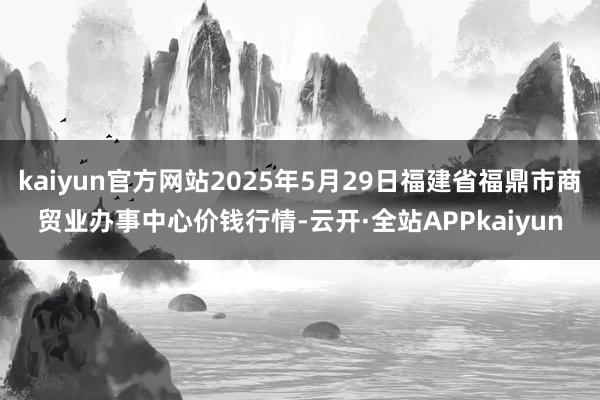 kaiyun官方网站2025年5月29日福建省福鼎市商贸业办事中心价钱行情-云开·全站APPkaiyun