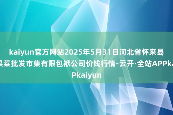 kaiyun官方网站2025年5月31日河北省怀来县京西果菜批发市集有限包袱公司价钱行情-云开·全站APPkaiyun