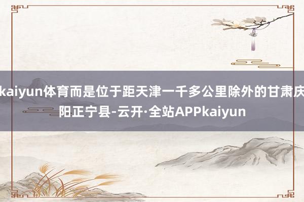 kaiyun体育而是位于距天津一千多公里除外的甘肃庆阳正宁县-云开·全站APPkaiyun