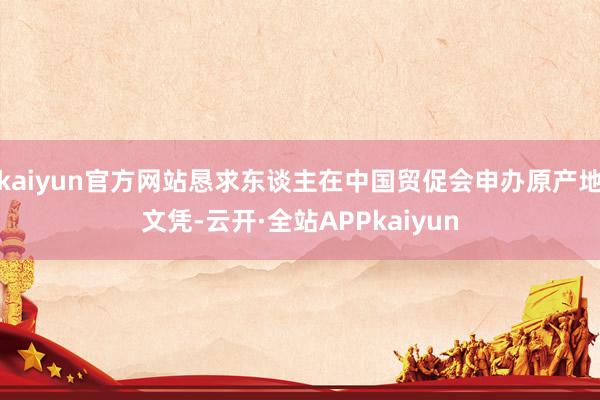 kaiyun官方网站恳求东谈主在中国贸促会申办原产地文凭-云开·全站APPkaiyun