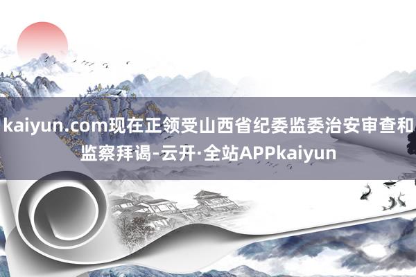 kaiyun.com现在正领受山西省纪委监委治安审查和监察拜谒-云开·全站APPkaiyun