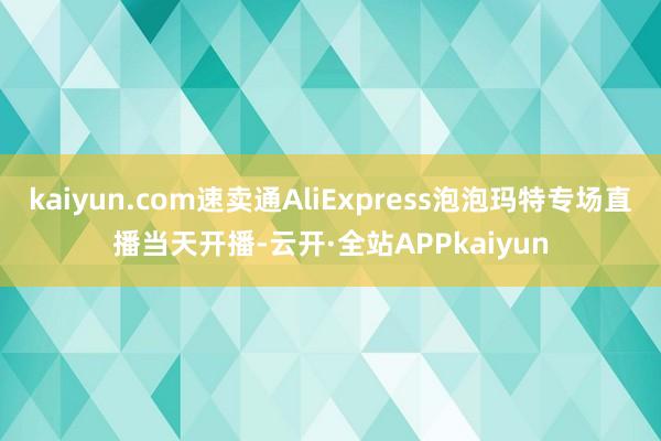 kaiyun.com速卖通AliExpress泡泡玛特专场直播当天开播-云开·全站APPkaiyun