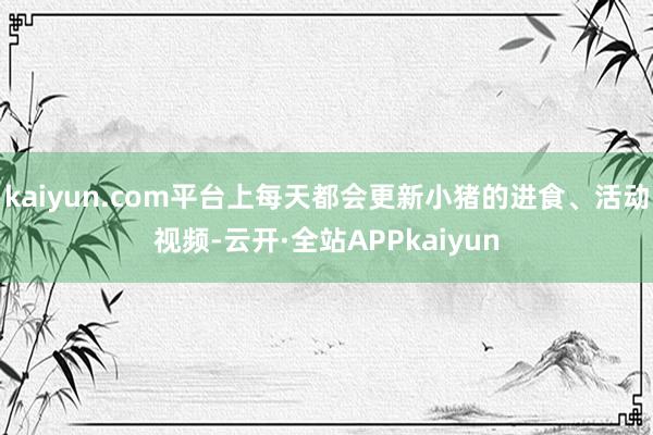 kaiyun.com平台上每天都会更新小猪的进食、活动视频-云开·全站APPkaiyun