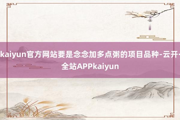 kaiyun官方网站要是念念加多点粥的项目品种-云开·全站APPkaiyun