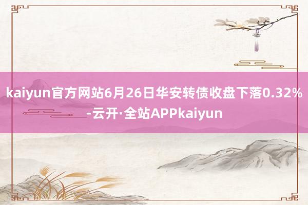 kaiyun官方网站6月26日华安转债收盘下落0.32%-云开·全站APPkaiyun