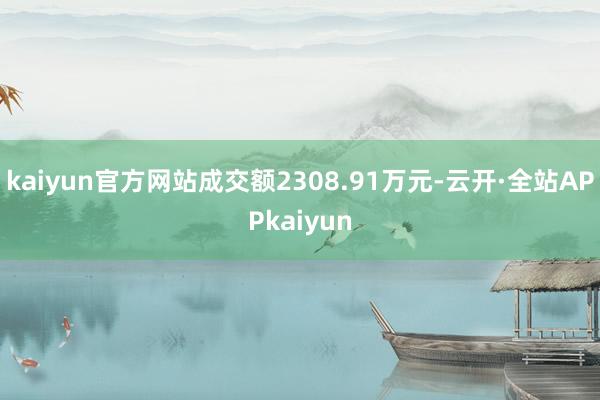 kaiyun官方网站成交额2308.91万元-云开·全站APPkaiyun