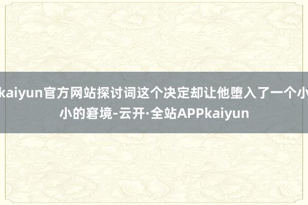 kaiyun官方网站探讨词这个决定却让他堕入了一个小小的窘境-云开·全站APPkaiyun