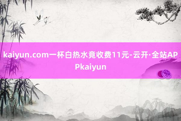kaiyun.com一杯白热水竟收费11元-云开·全站APPkaiyun