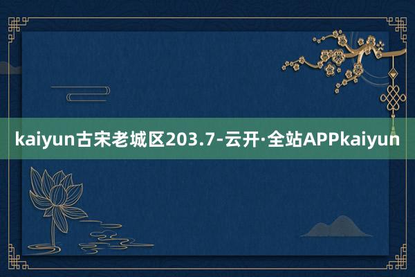 kaiyun古宋老城区203.7-云开·全站APPkaiyun