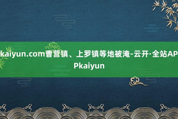 kaiyun.com曹营镇、上罗镇等地被淹-云开·全站APPkaiyun