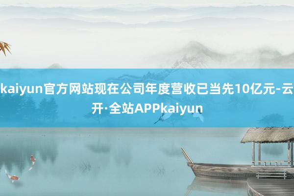 kaiyun官方网站现在公司年度营收已当先10亿元-云开·全站APPkaiyun