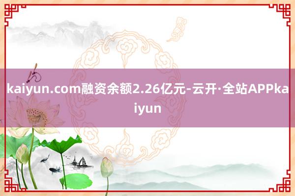 kaiyun.com融资余额2.26亿元-云开·全站APPkaiyun