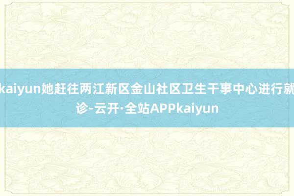 kaiyun她赶往两江新区金山社区卫生干事中心进行就诊-云开·全站APPkaiyun